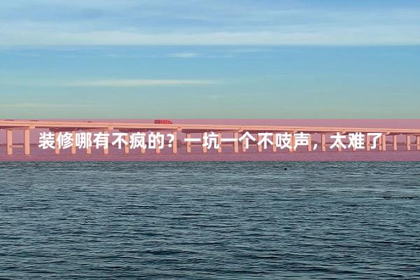 装修哪有不疯的？一坑一个不吱声，太难了