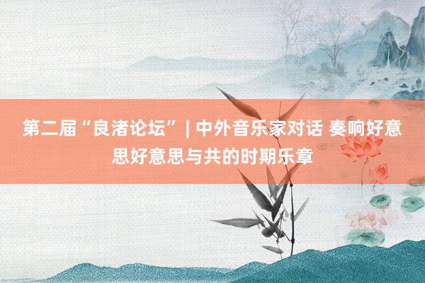 第二届“良渚论坛” | 中外音乐家对话 奏响好意思好意思与共的时期乐章