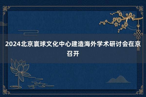 2024北京寰球文化中心建造海外学术研讨会在京召开
