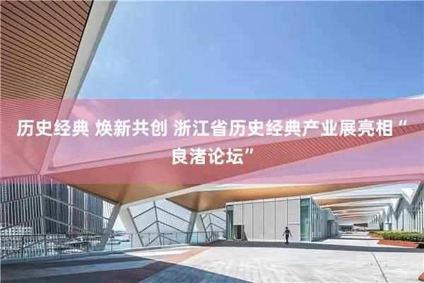 历史经典 焕新共创 浙江省历史经典产业展亮相“良渚论坛”