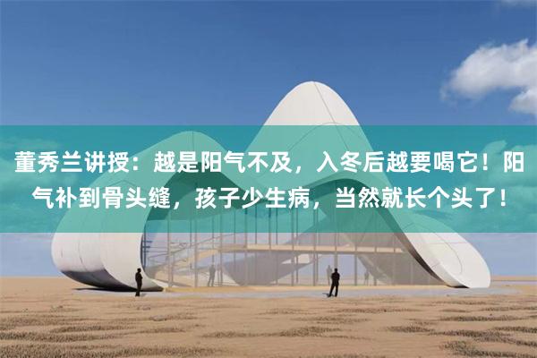 董秀兰讲授：越是阳气不及，入冬后越要喝它！阳气补到骨头缝，孩子少生病，当然就长个头了！
