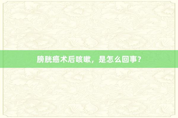 膀胱癌术后咳嗽，是怎么回事？