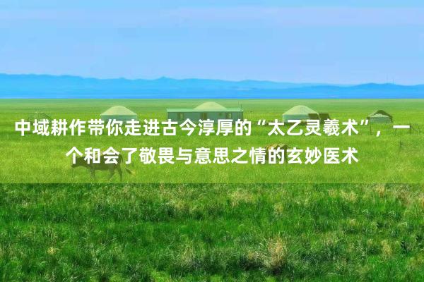 中域耕作带你走进古今淳厚的“太乙灵羲术”，一个和会了敬畏与意思之情的玄妙医术