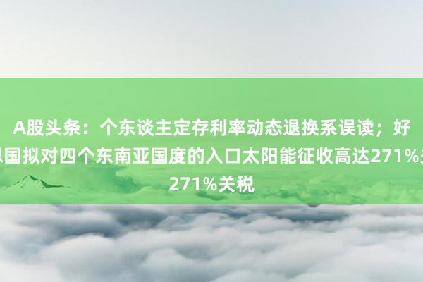 A股头条：个东谈主定存利率动态退换系误读；好意思国拟对四个东南亚国度的入口太阳能征收高达271%关税