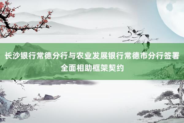 长沙银行常德分行与农业发展银行常德市分行签署全面相助框架契约