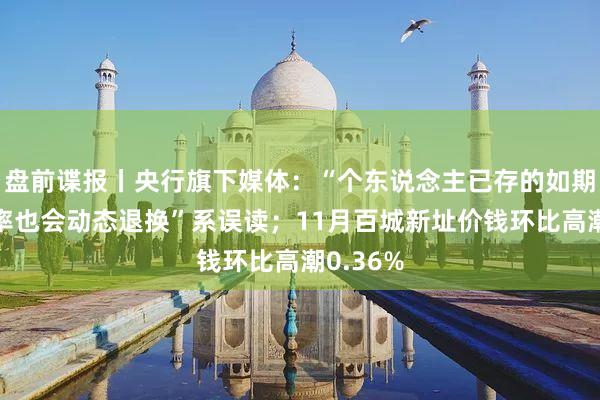 盘前谍报丨央行旗下媒体：“个东说念主已存的如期进款利率也会动态退换”系误读；11月百城新址价钱环比高潮0.36%