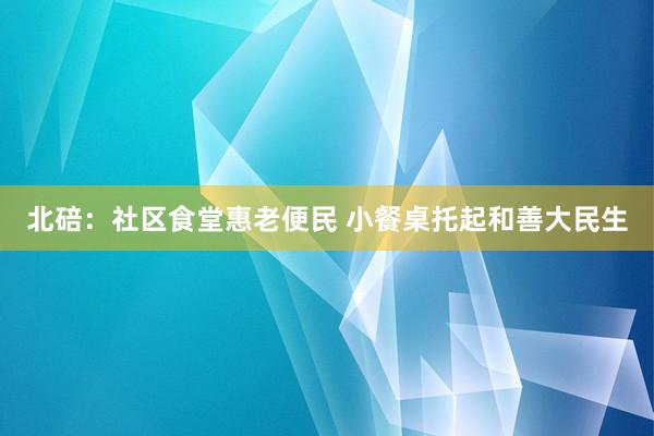 北碚：社区食堂惠老便民 小餐桌托起和善大民生
