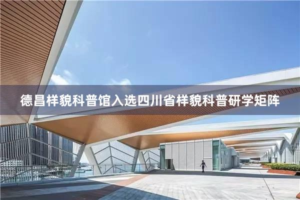 德昌样貌科普馆入选四川省样貌科普研学矩阵