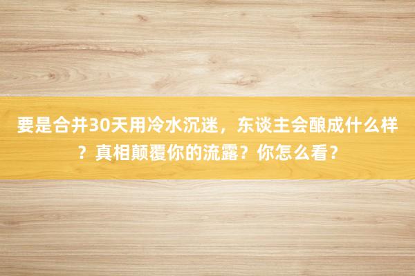 要是合并30天用冷水沉迷，东谈主会酿成什么样？真相颠覆你的流露？你怎么看？