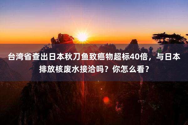 台湾省查出日本秋刀鱼致癌物超标40倍，与日本排放核废水接洽吗？你怎么看？