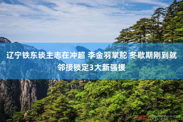 辽宁铁东谈主志在冲超 李金羽掌舵 冬歇期刚到就邻接锁定3大新强援