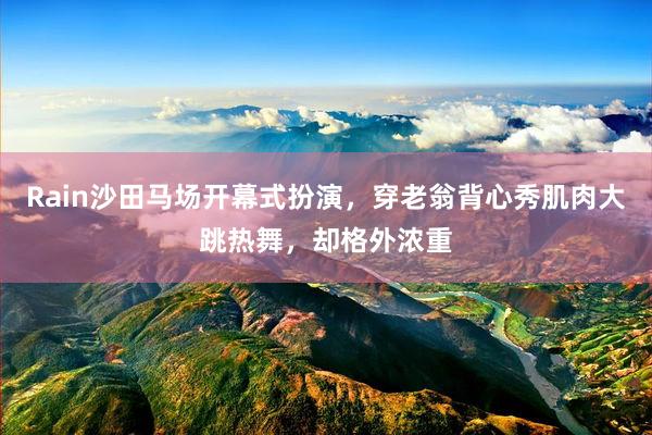 Rain沙田马场开幕式扮演，穿老翁背心秀肌肉大跳热舞，却格外浓重