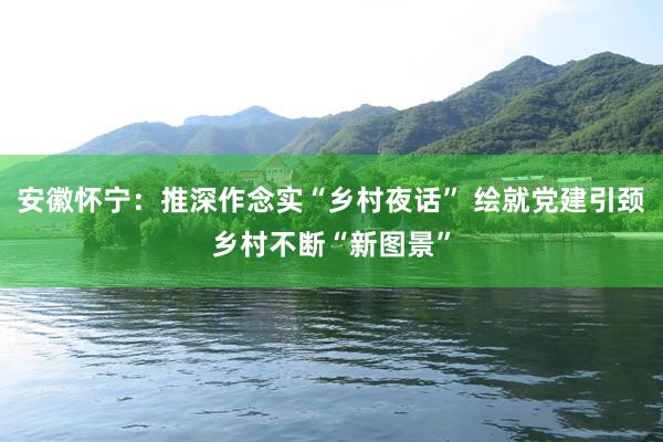 安徽怀宁：推深作念实“乡村夜话” 绘就党建引颈乡村不断“新图景”