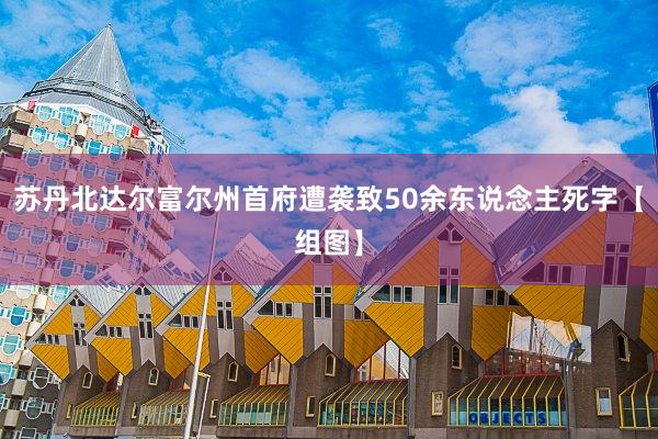 苏丹北达尔富尔州首府遭袭致50余东说念主死字【组图】