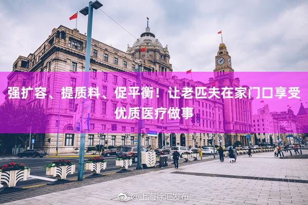 强扩容、提质料、促平衡！让老匹夫在家门口享受优质医疗做事