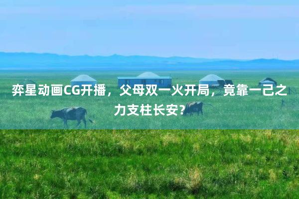 弈星动画CG开播，父母双一火开局，竟靠一己之力支柱长安？