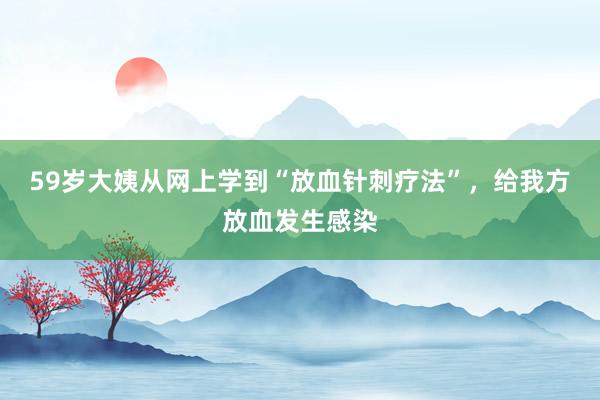 59岁大姨从网上学到“放血针刺疗法”，给我方放血发生感染