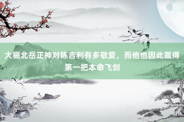 大骊北岳正神对陈吉利有多敬爱，而他也因此赢得第一把本命飞剑